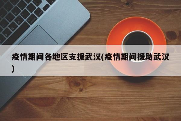 疫情期间各地区支援武汉(疫情期间援助武汉)