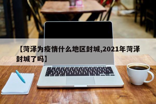 【菏泽为疫情什么地区封城,2021年菏泽封城了吗】