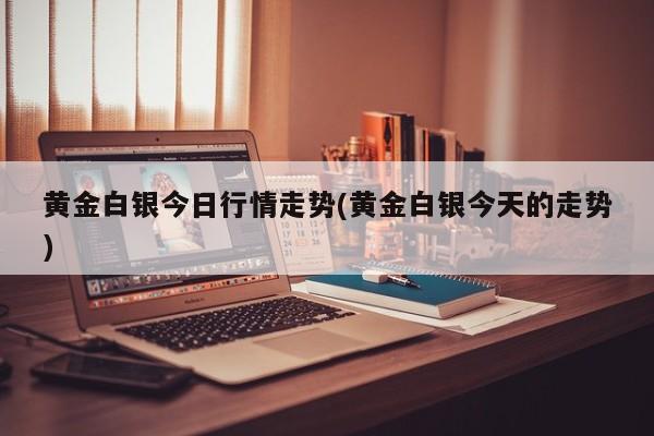 黄金白银今日行情走势(黄金白银今天的走势)