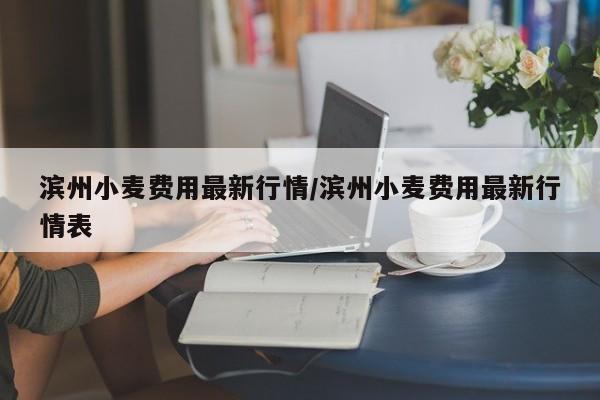 滨州小麦费用最新行情/滨州小麦费用最新行情表