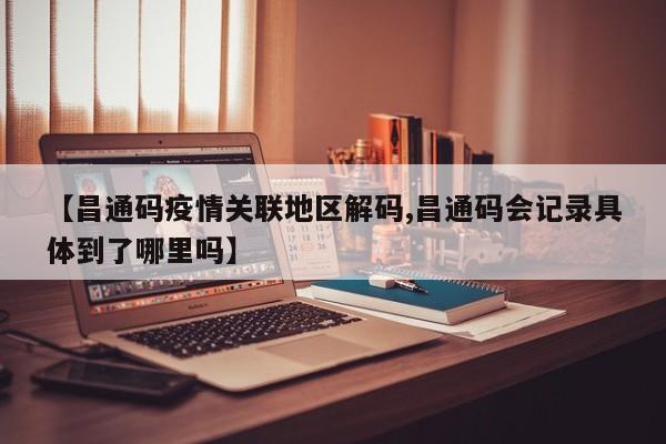 【昌通码疫情关联地区解码,昌通码会记录具体到了哪里吗】