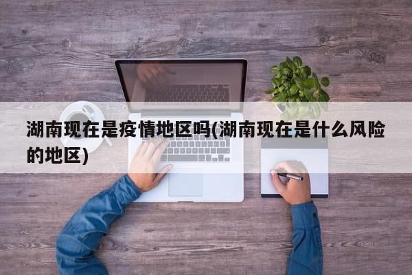 湖南现在是疫情地区吗(湖南现在是什么风险的地区)