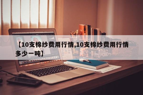 【10支棉纱费用行情,10支棉纱费用行情多少一吨】
