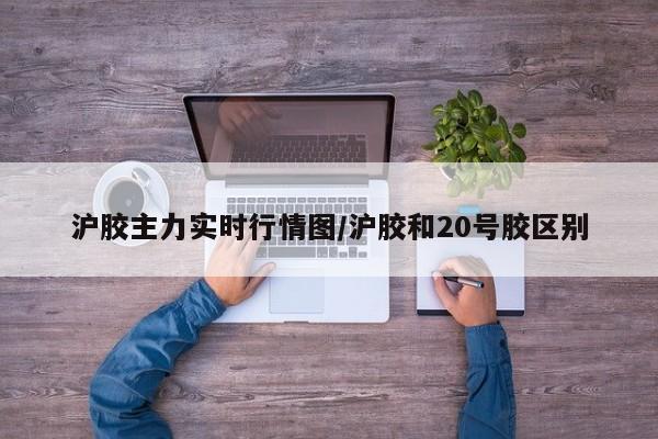 沪胶主力实时行情图/沪胶和20号胶区别
