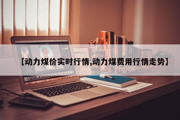 【动力煤价实时行情,动力煤费用行情走势】