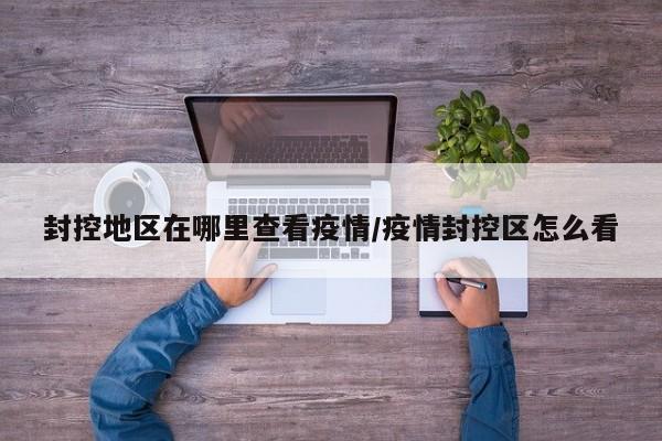 封控地区在哪里查看疫情/疫情封控区怎么看