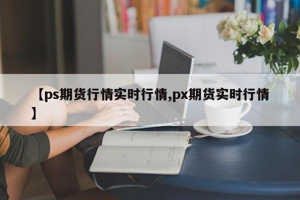 【ps期货行情实时行情,px期货实时行情】