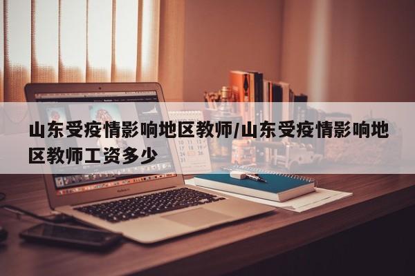 山东受疫情影响地区教师/山东受疫情影响地区教师工资多少