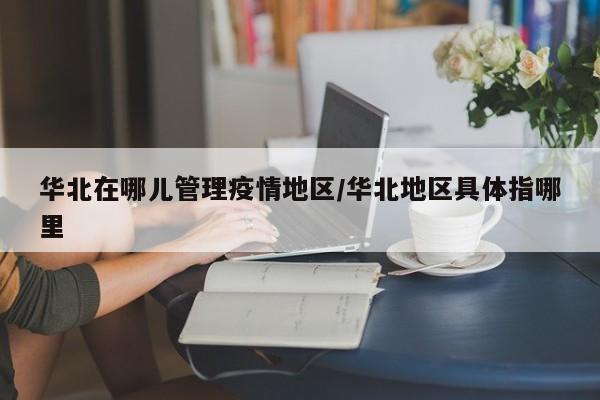 华北在哪儿管理疫情地区/华北地区具体指哪里