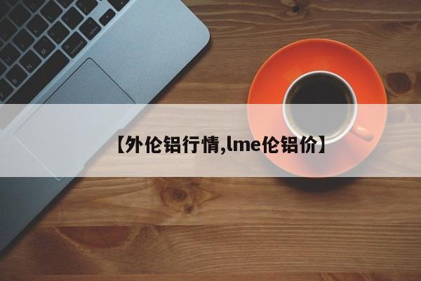 【外伦铝行情,lme伦铝价】