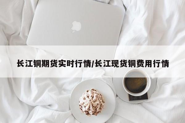 长江铜期货实时行情/长江现货铜费用行情