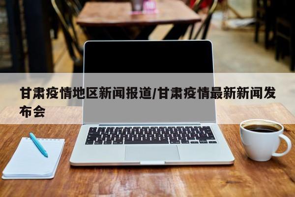 甘肃疫情地区新闻报道/甘肃疫情最新新闻发布会