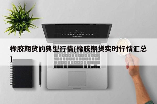橡胶期货的典型行情(橡胶期货实时行情汇总)