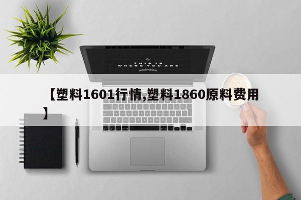 【塑料1601行情,塑料1860原料费用】