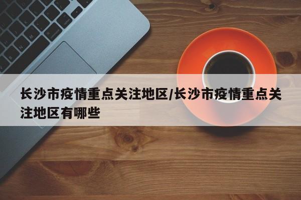 长沙市疫情重点关注地区/长沙市疫情重点关注地区有哪些