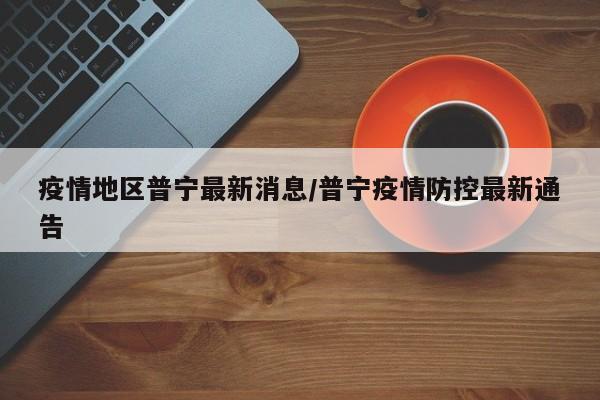 疫情地区普宁最新消息/普宁疫情防控最新通告