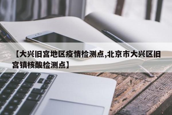 【大兴旧宫地区疫情检测点,北京市大兴区旧宫镇核酸检测点】