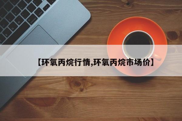 【环氧丙烷行情,环氧丙烷市场价】