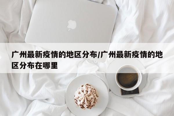广州最新疫情的地区分布/广州最新疫情的地区分布在哪里