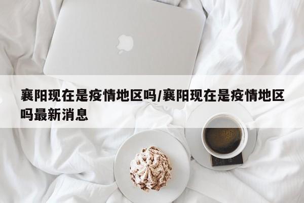 襄阳现在是疫情地区吗/襄阳现在是疫情地区吗最新消息