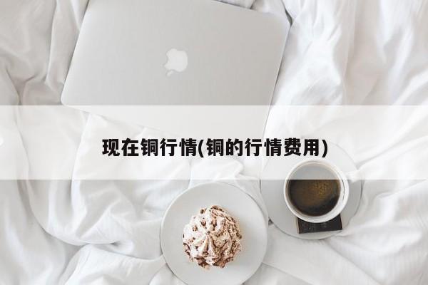 现在铜行情(铜的行情费用)