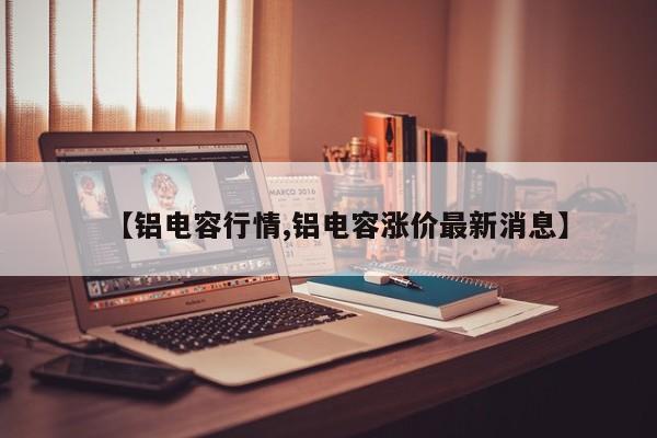 【铝电容行情,铝电容涨价最新消息】