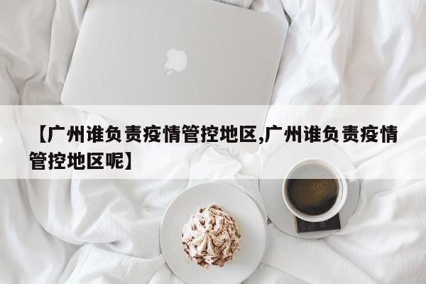 【广州谁负责疫情管控地区,广州谁负责疫情管控地区呢】