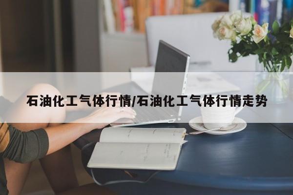 石油化工气体行情/石油化工气体行情走势