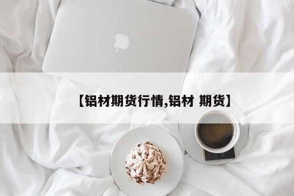 【铝材期货行情,铝材 期货】