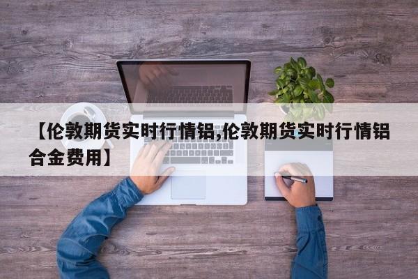 【伦敦期货实时行情铝,伦敦期货实时行情铝合金费用】