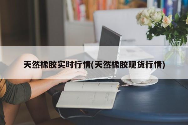 天然橡胶实时行情(天然橡胶现货行情)