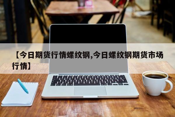 【今日期货行情螺纹钢,今日螺纹钢期货市场行情】