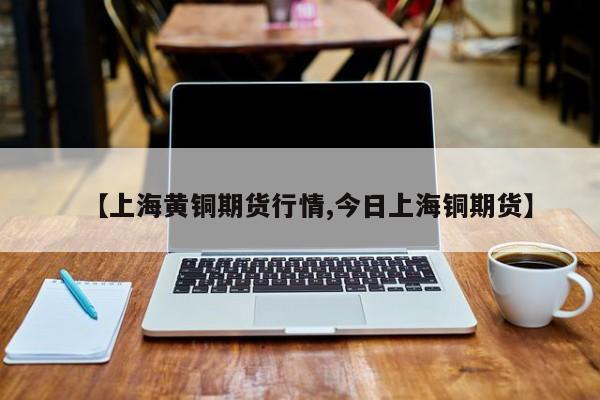 【上海黄铜期货行情,今日上海铜期货】