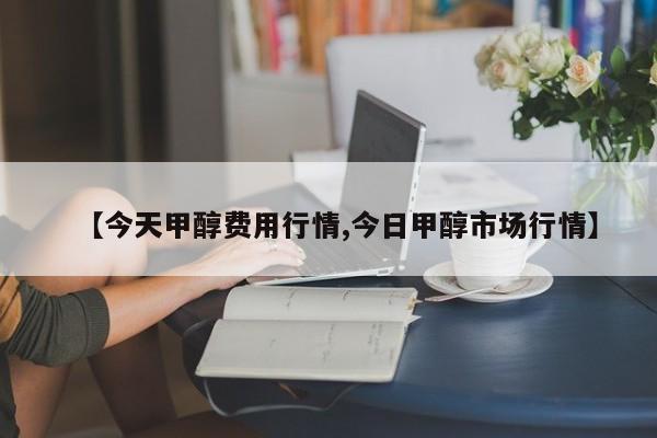 【今天甲醇费用行情,今日甲醇市场行情】