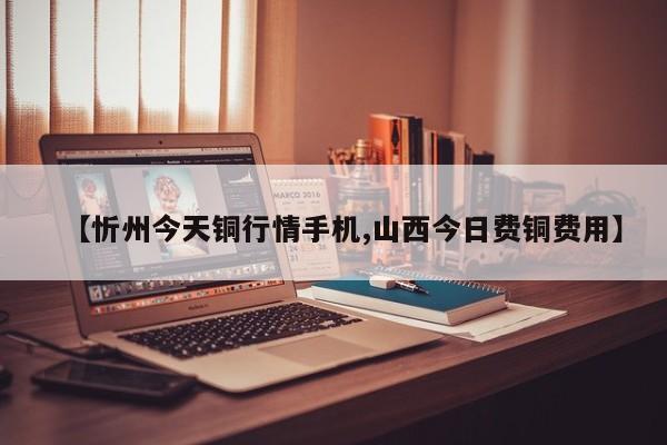 【忻州今天铜行情手机,山西今日费铜费用】