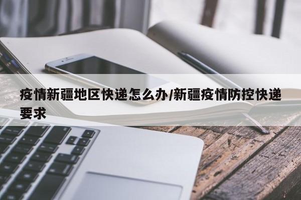 疫情新疆地区快递怎么办/新疆疫情防控快递要求