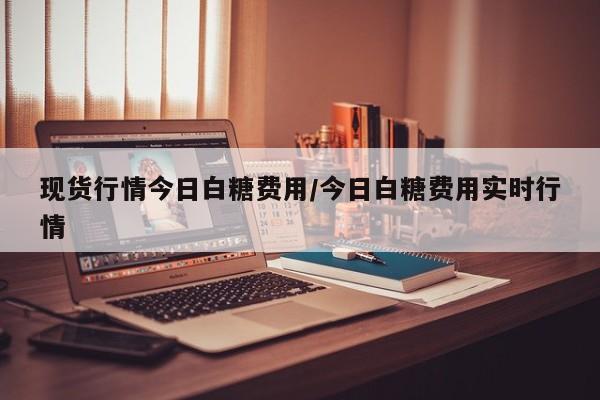 现货行情今日白糖费用/今日白糖费用实时行情