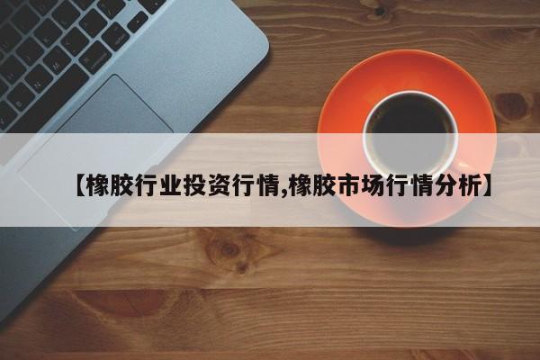 【橡胶行业投资行情,橡胶市场行情分析】