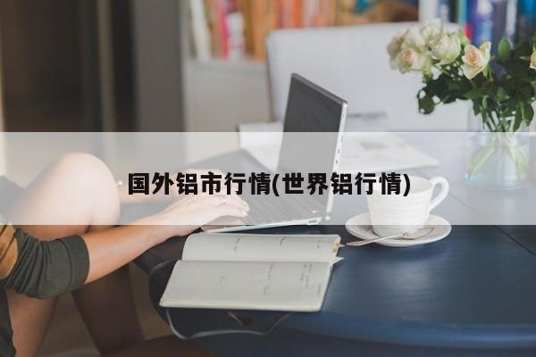 国外铝市行情(世界铝行情)