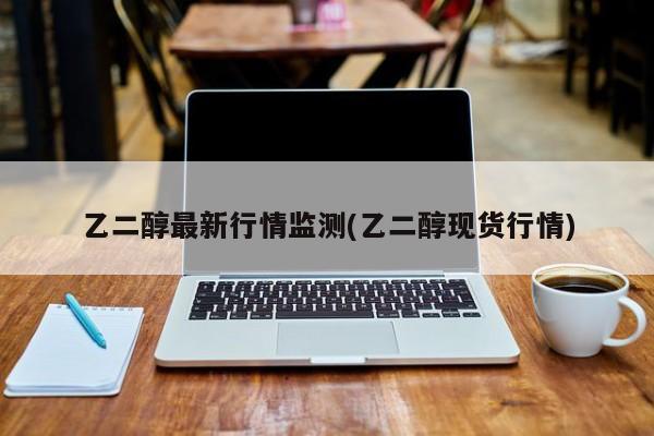 乙二醇最新行情监测(乙二醇现货行情)